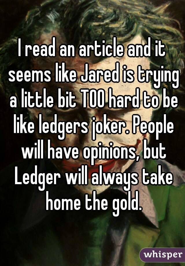 I read an article and it seems like Jared is trying a little bit TOO hard to be like ledgers joker. People will have opinions, but Ledger will always take home the gold.