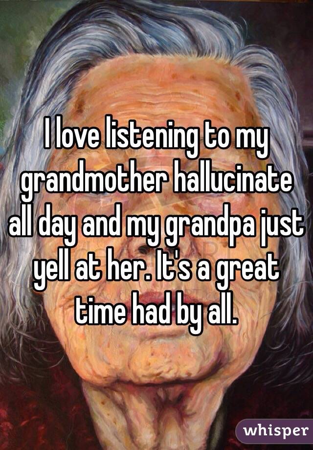 I love listening to my grandmother hallucinate all day and my grandpa just yell at her. It's a great time had by all.