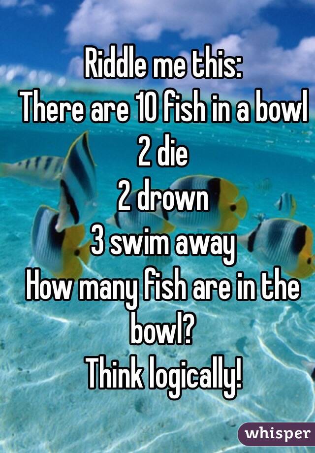Riddle me this:
There are 10 fish in a bowl
2 die
2 drown 
3 swim away
How many fish are in the bowl?
Think logically!