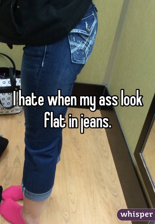 I hate when my ass look flat in jeans. 
