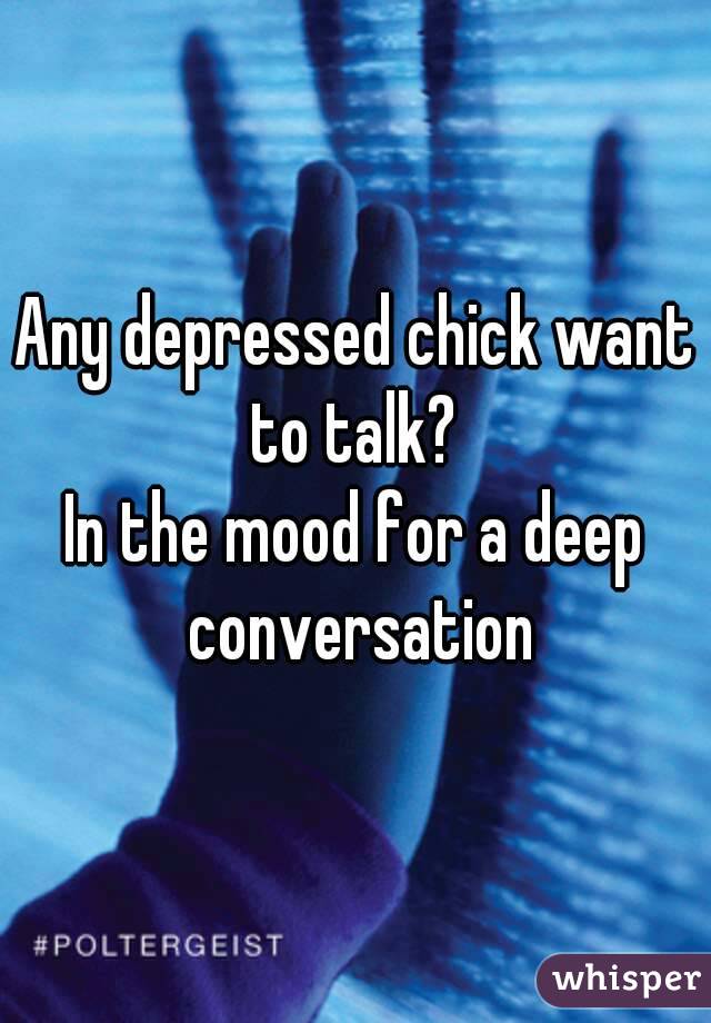Any depressed chick want to talk? 
In the mood for a deep conversation