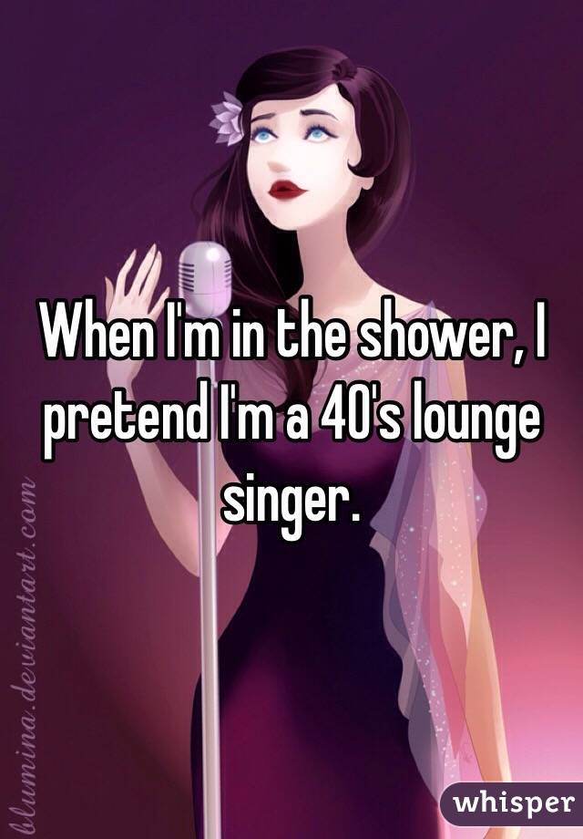 When I'm in the shower, I pretend I'm a 40's lounge singer.