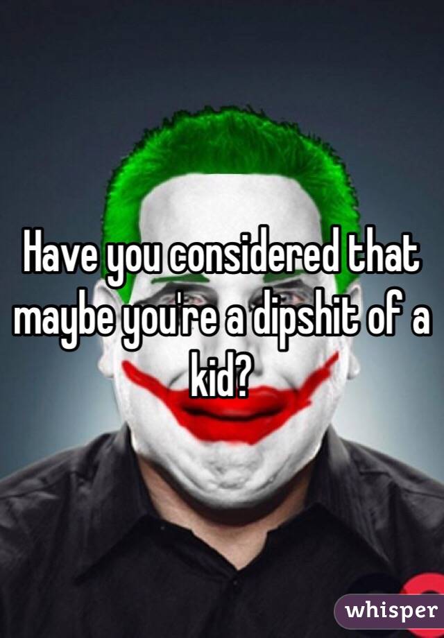 Have you considered that maybe you're a dipshit of a kid?