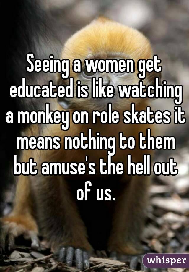 Seeing a women get educated is like watching a monkey on role skates it means nothing to them but amuse's the hell out of us.