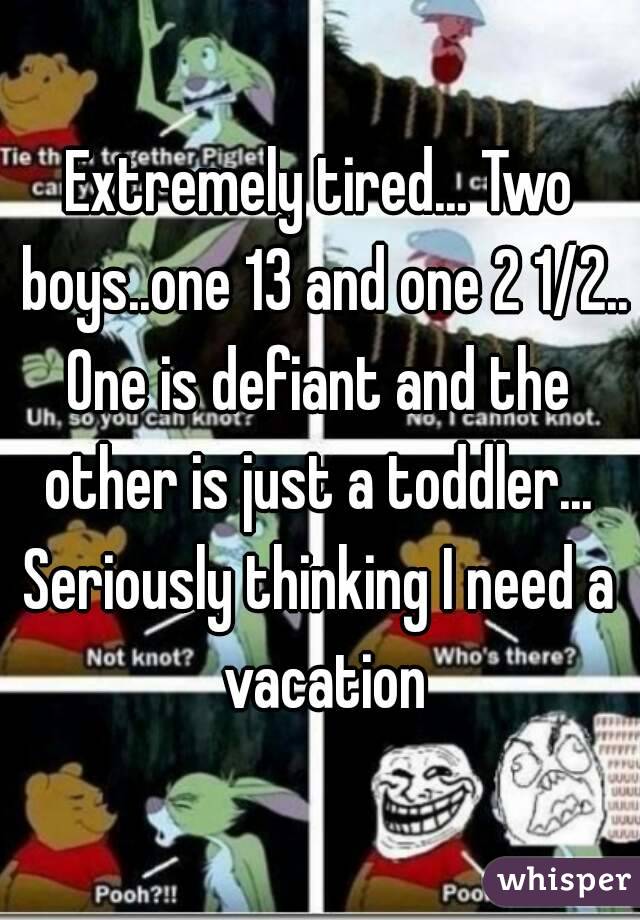 Extremely tired... Two boys..one 13 and one 2 1/2..
One is defiant and the other is just a toddler... 
Seriously thinking I need a vacation