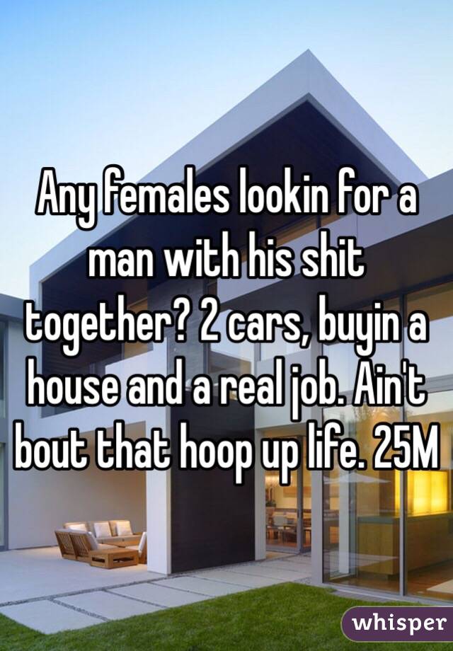 Any females lookin for a man with his shit together? 2 cars, buyin a house and a real job. Ain't bout that hoop up life. 25M