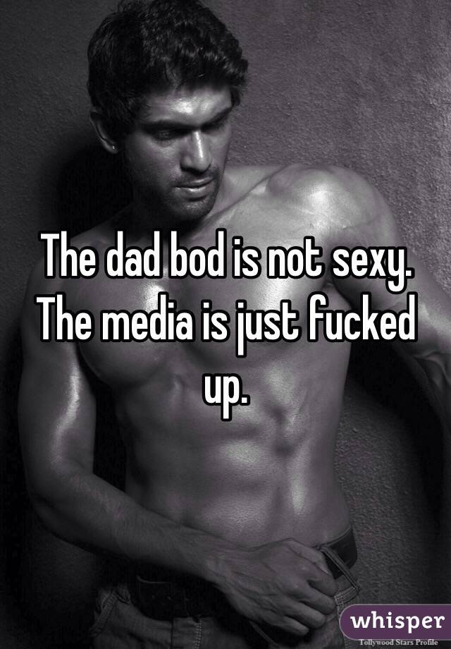 The dad bod is not sexy. The media is just fucked up. 