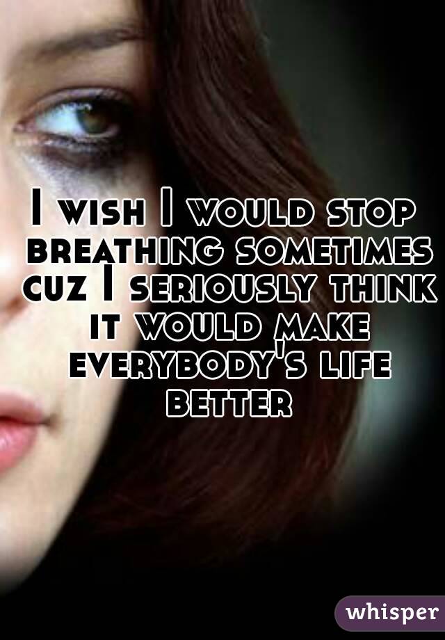 I wish I would stop breathing sometimes cuz I seriously think it would make everybody's life better