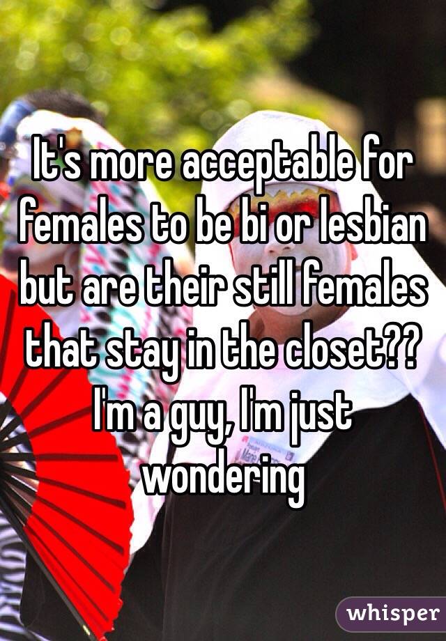 It's more acceptable for females to be bi or lesbian but are their still females that stay in the closet?? I'm a guy, I'm just wondering 