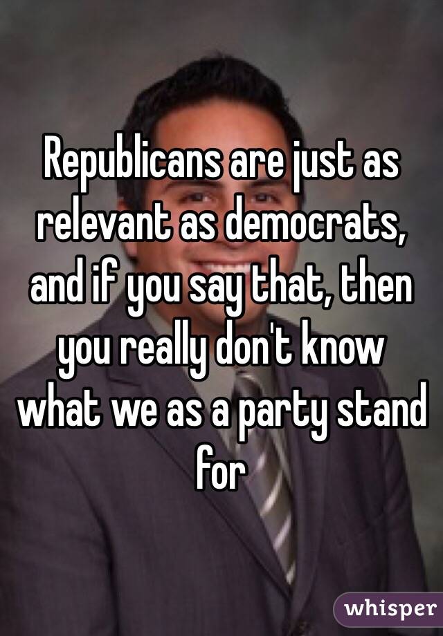 Republicans are just as relevant as democrats, and if you say that, then you really don't know what we as a party stand for