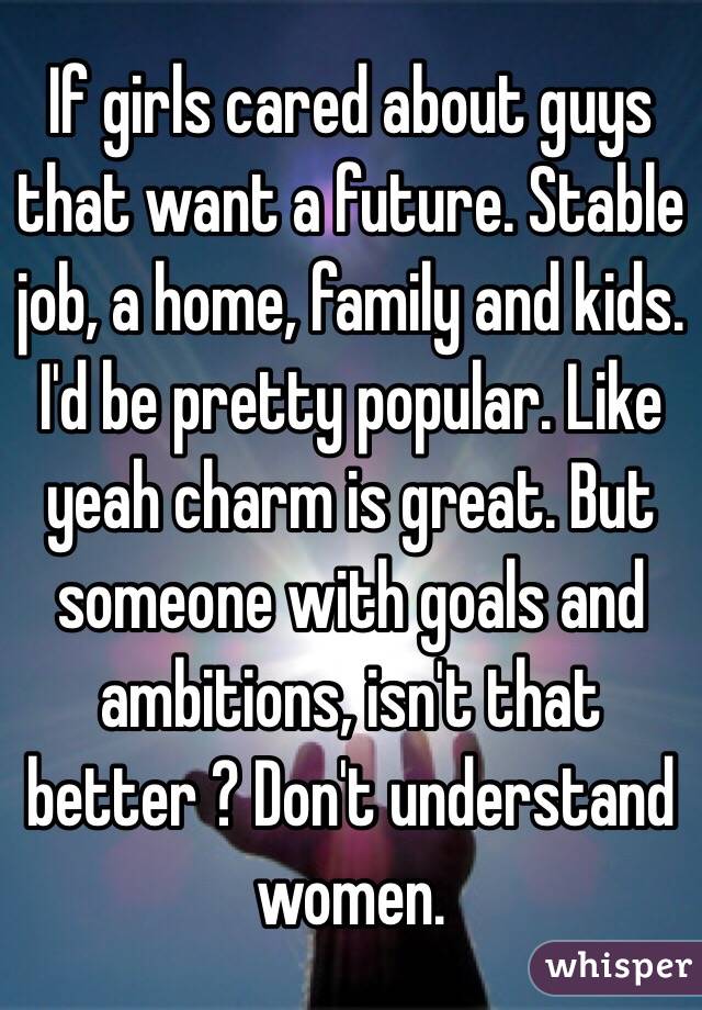 If girls cared about guys that want a future. Stable job, a home, family and kids. I'd be pretty popular. Like yeah charm is great. But someone with goals and ambitions, isn't that better ? Don't understand women.