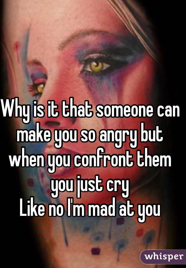 Why is it that someone can make you so angry but when you confront them you just cry
Like no I'm mad at you