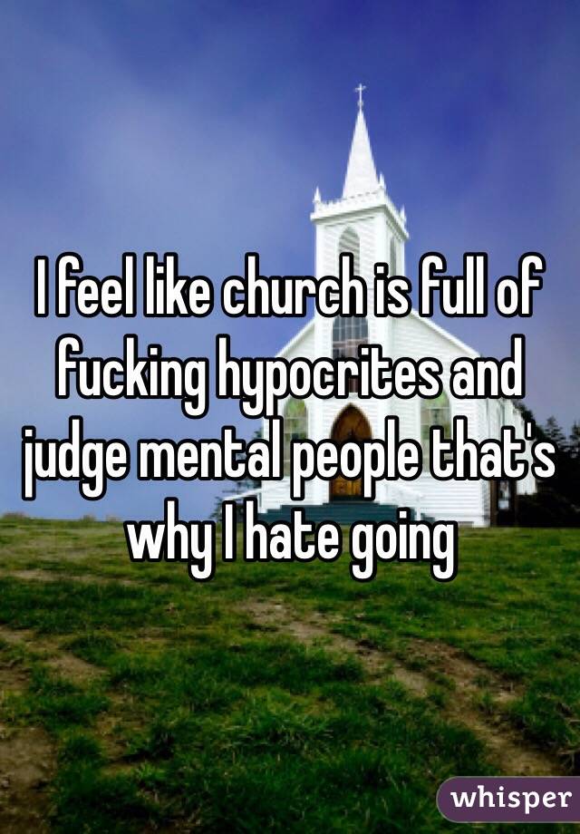 I feel like church is full of fucking hypocrites and judge mental people that's why I hate going 