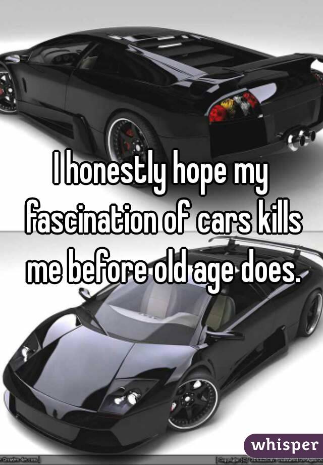 I honestly hope my fascination of cars kills me before old age does.