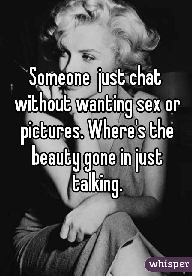 Someone  just chat without wanting sex or pictures. Where's the beauty gone in just talking.