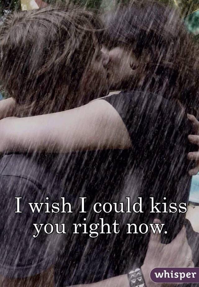 I wish I could kiss you right now. 