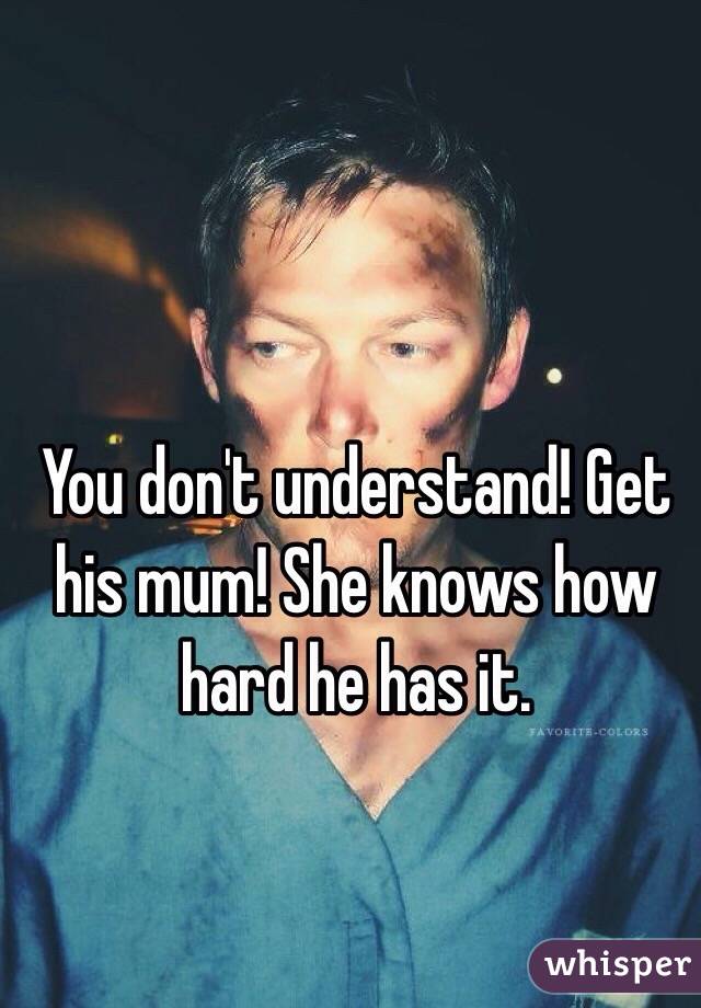 You don't understand! Get his mum! She knows how hard he has it.