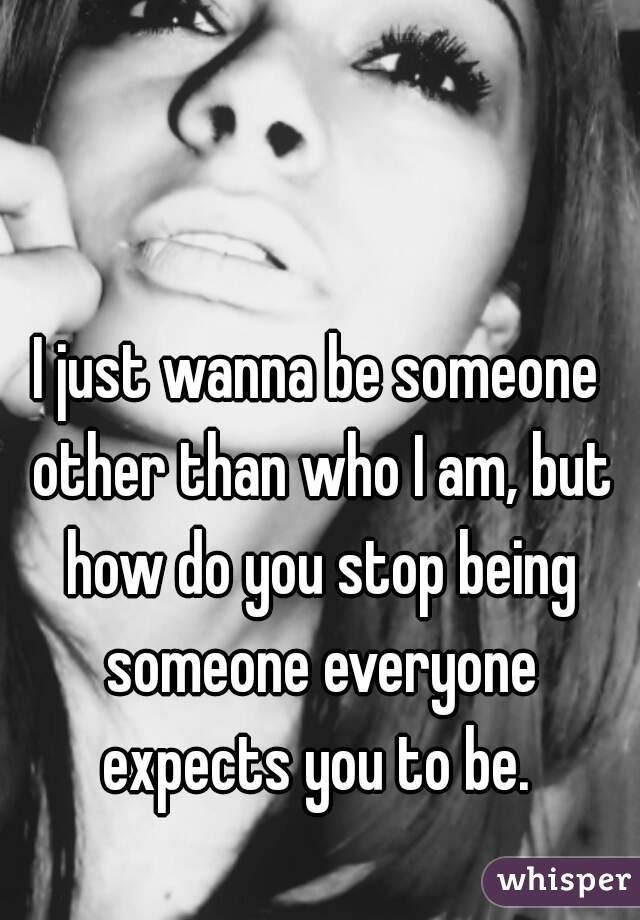 I just wanna be someone other than who I am, but how do you stop being someone everyone expects you to be. 