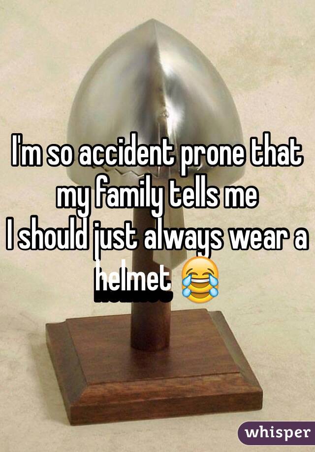 I'm so accident prone that my family tells me
I should just always wear a helmet 😂