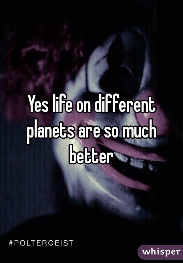 Yes life on different planets are so much better