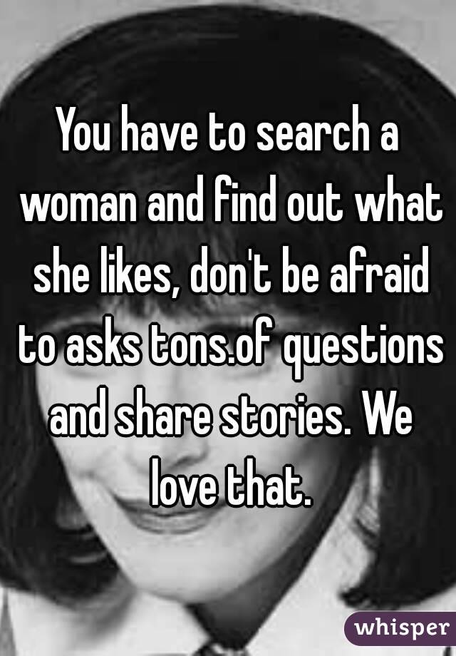 You have to search a woman and find out what she likes, don't be afraid to asks tons.of questions and share stories. We love that.