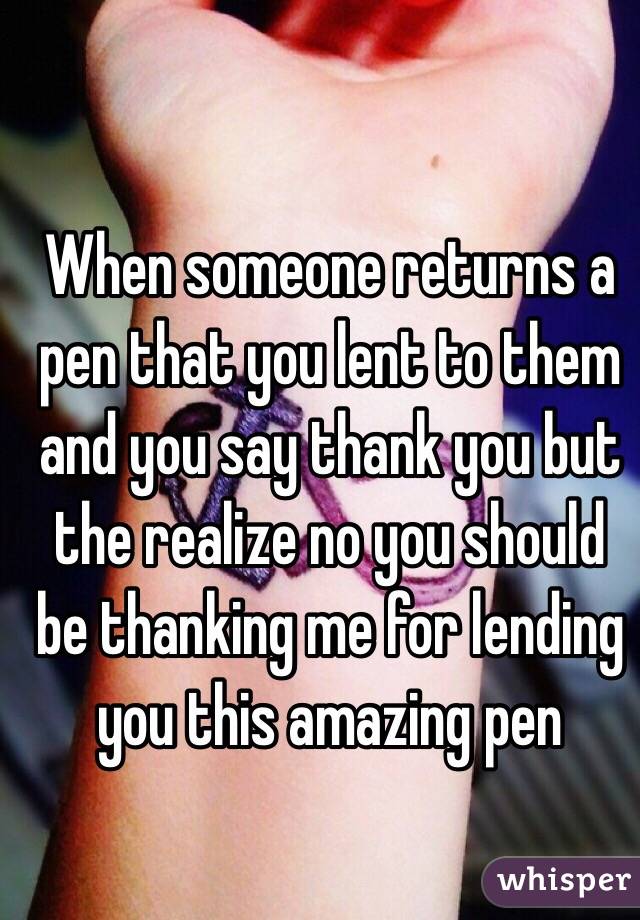 When someone returns a pen that you lent to them and you say thank you but the realize no you should be thanking me for lending you this amazing pen