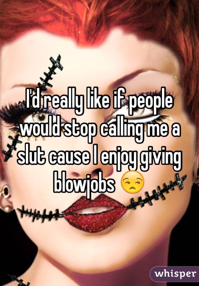 I'd really like if people would stop calling me a slut cause I enjoy giving blowjobs 😒
