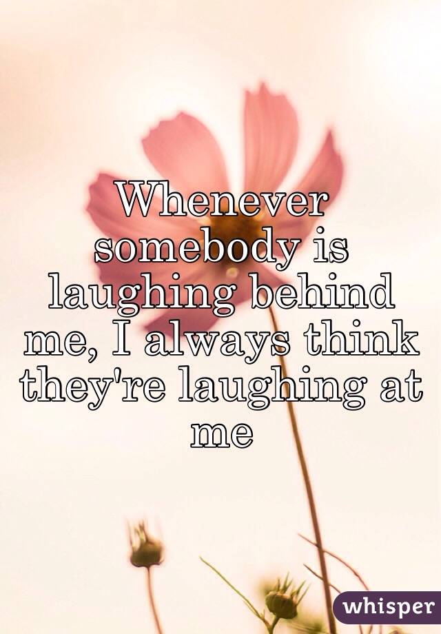Whenever somebody is laughing behind me, I always think they're laughing at me