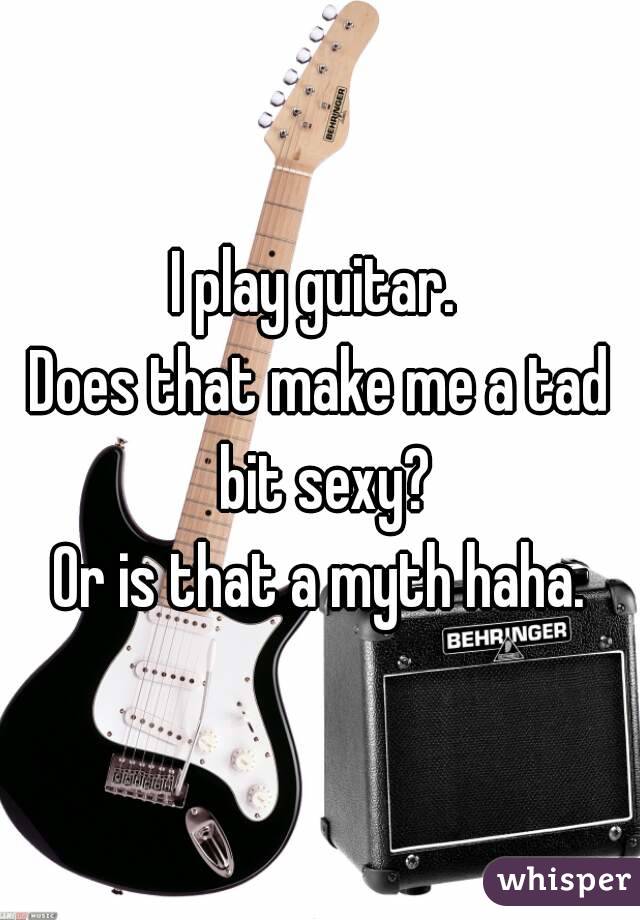 I play guitar. 
Does that make me a tad bit sexy?
Or is that a myth haha.