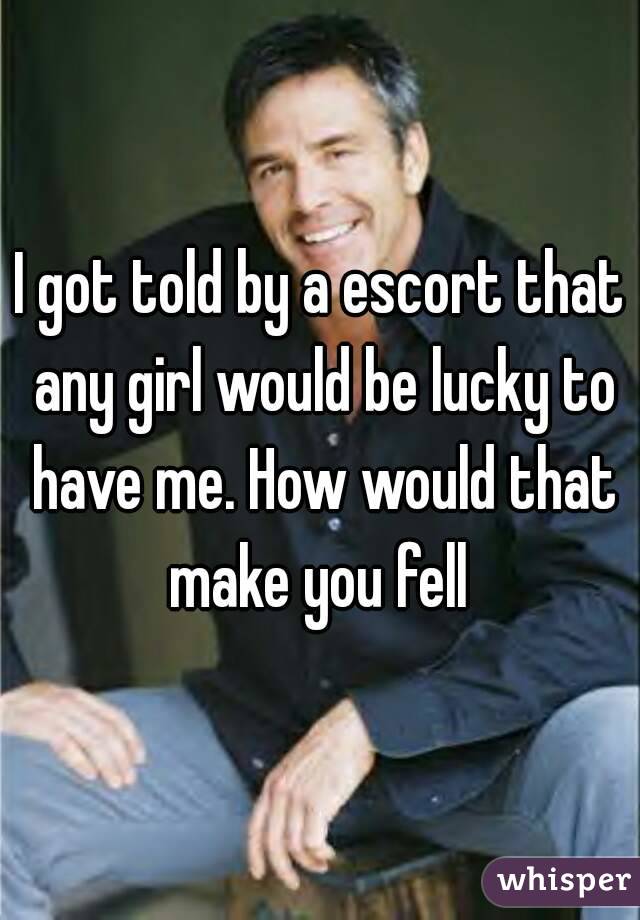 I got told by a escort that any girl would be lucky to have me. How would that make you fell 