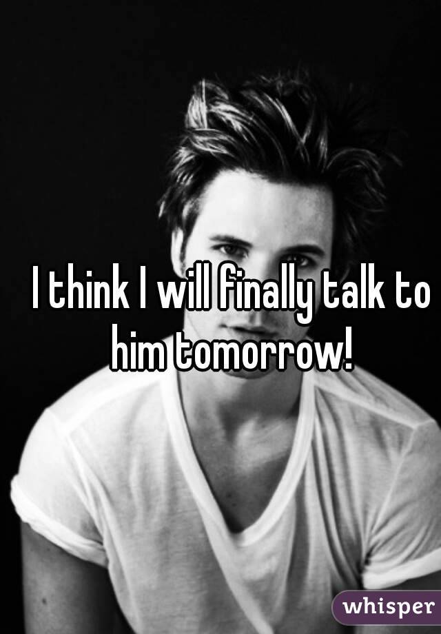 I think I will finally talk to him tomorrow! 