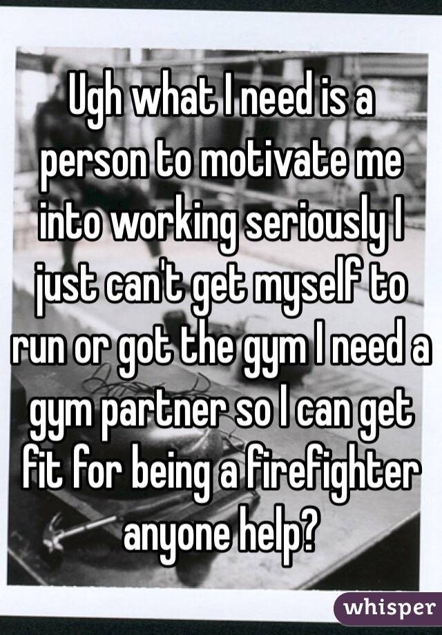 Ugh what I need is a person to motivate me into working seriously I just can't get myself to run or got the gym I need a gym partner so I can get fit for being a firefighter anyone help?