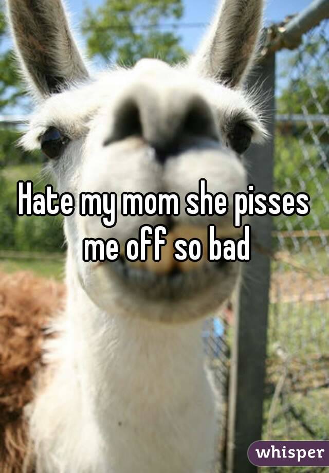 Hate my mom she pisses me off so bad
