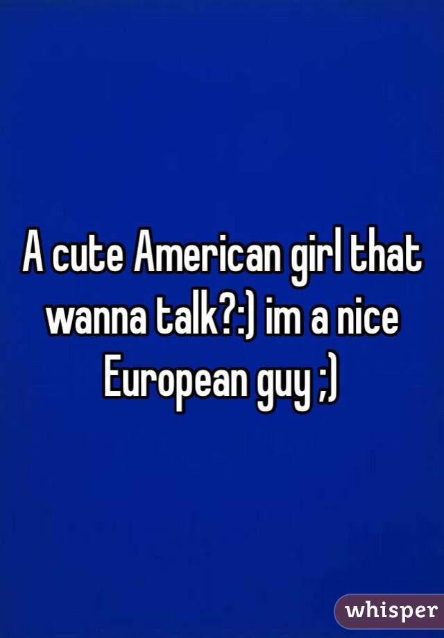 A cute American girl that wanna talk?:) im a nice European guy ;)