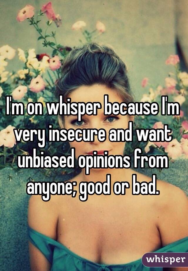 I'm on whisper because I'm very insecure and want unbiased opinions from anyone; good or bad.