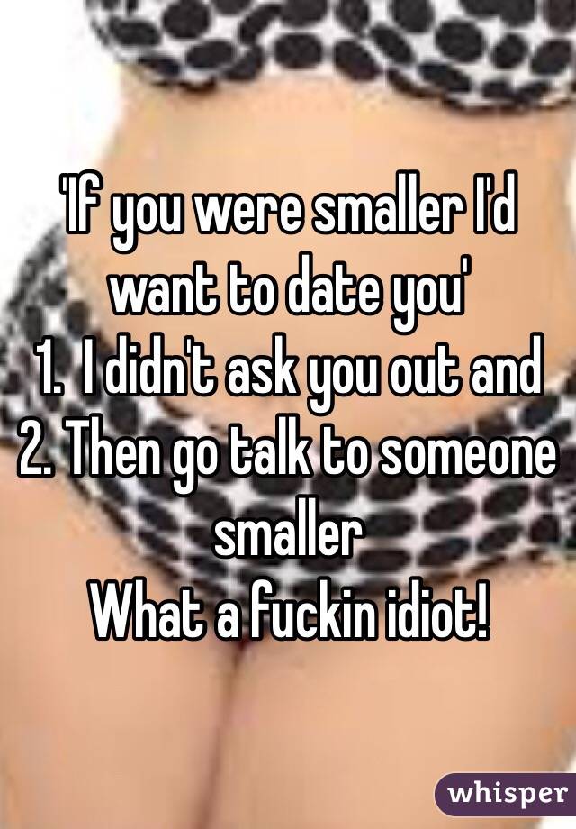 'If you were smaller I'd want to date you' 
1.  I didn't ask you out and 2. Then go talk to someone smaller
What a fuckin idiot!