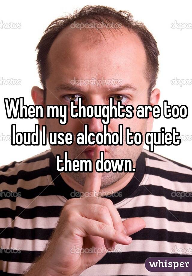 When my thoughts are too loud I use alcohol to quiet them down. 