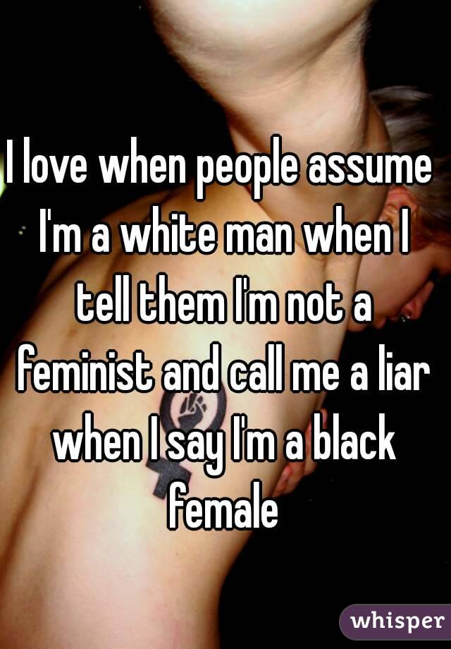 I love when people assume I'm a white man when I tell them I'm not a feminist and call me a liar when I say I'm a black female