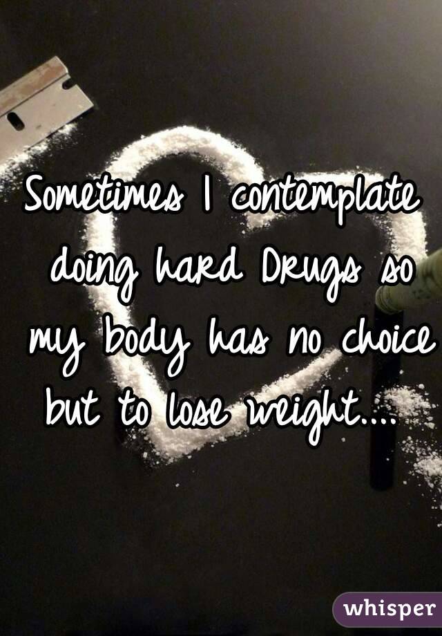 Sometimes I contemplate doing hard Drugs so my body has no choice but to lose weight.... 
