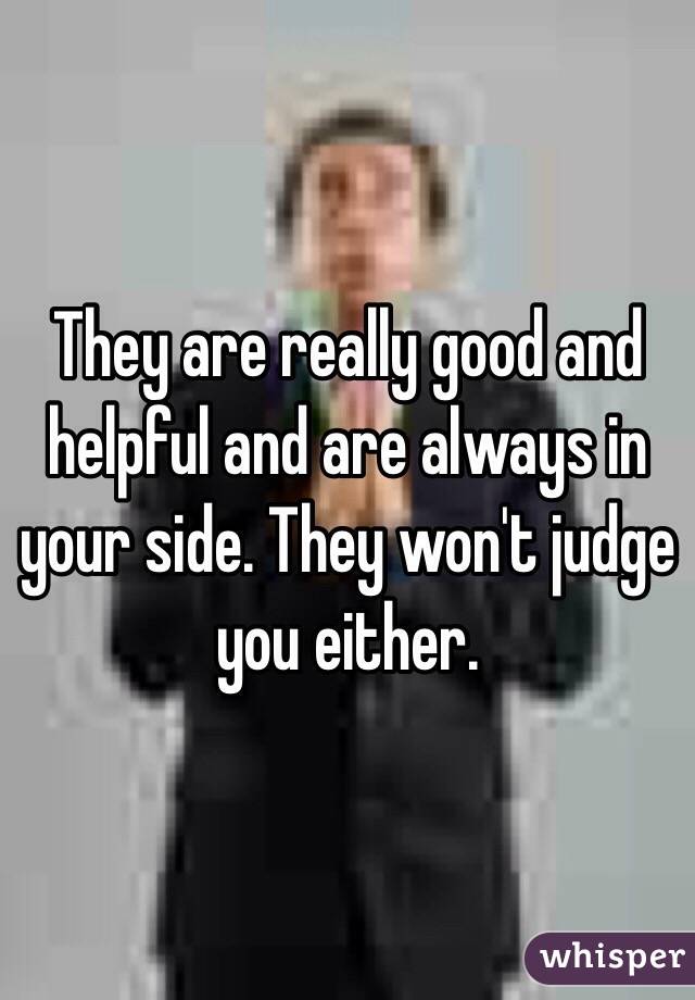 They are really good and helpful and are always in your side. They won't judge you either. 