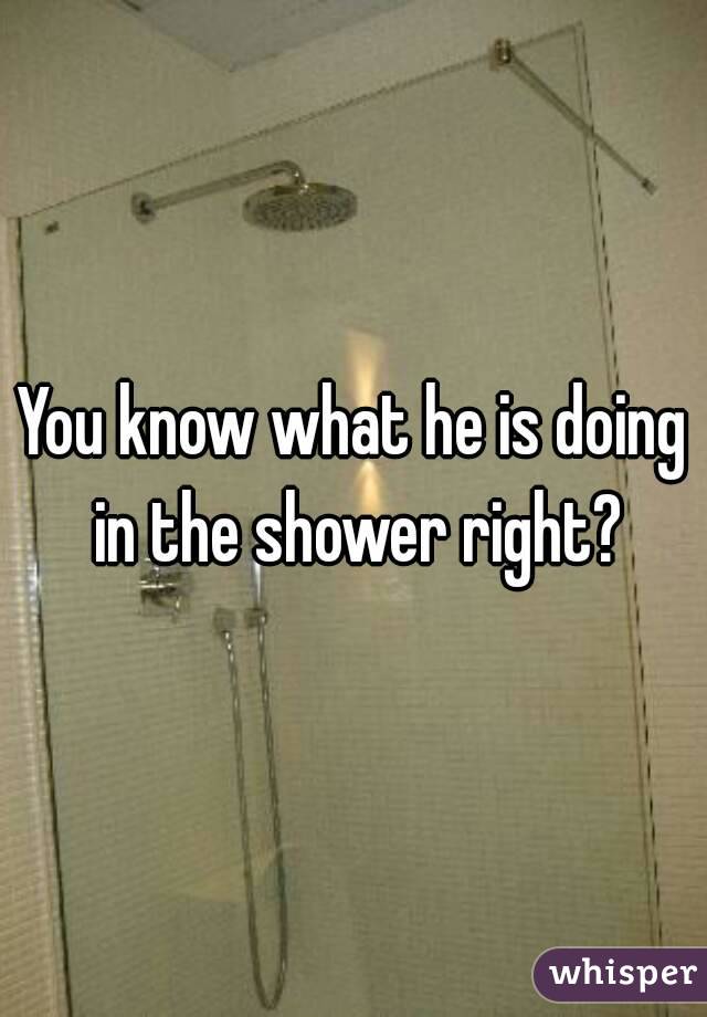 You know what he is doing in the shower right?