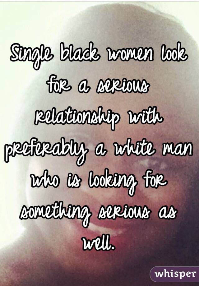 Single black women look for a serious relationship with preferably a white man who is looking for something serious as well. 
