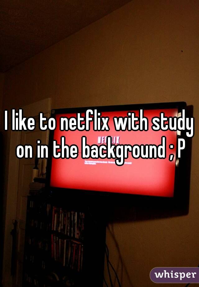 I like to netflix with study on in the background ; P