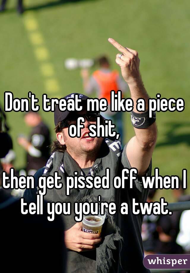 Don't treat me like a piece of shit, 

then get pissed off when I tell you you're a twat.