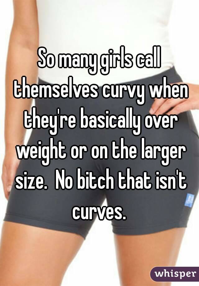 So many girls call themselves curvy when they're basically over weight or on the larger size.  No bitch that isn't curves. 