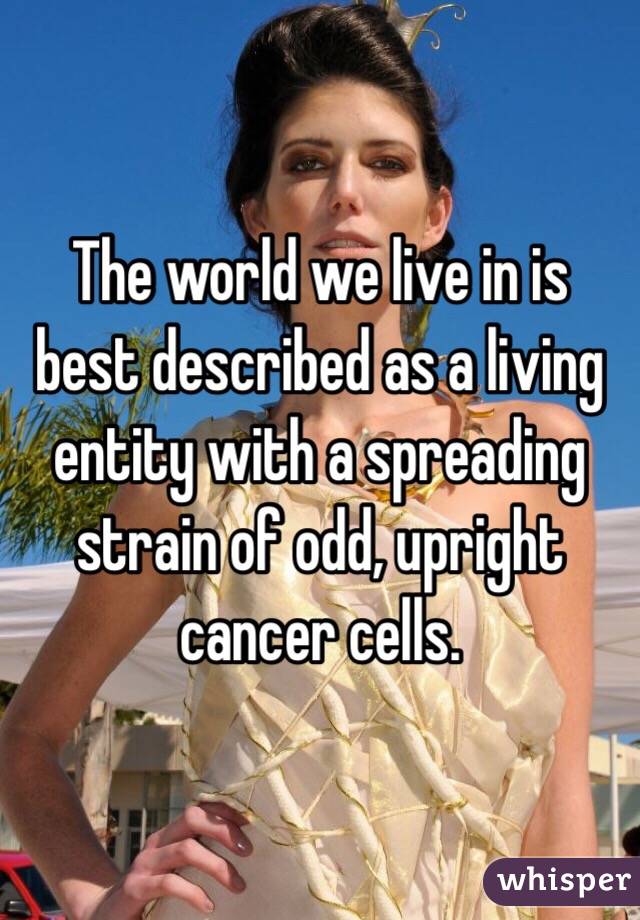 The world we live in is best described as a living entity with a spreading strain of odd, upright cancer cells.