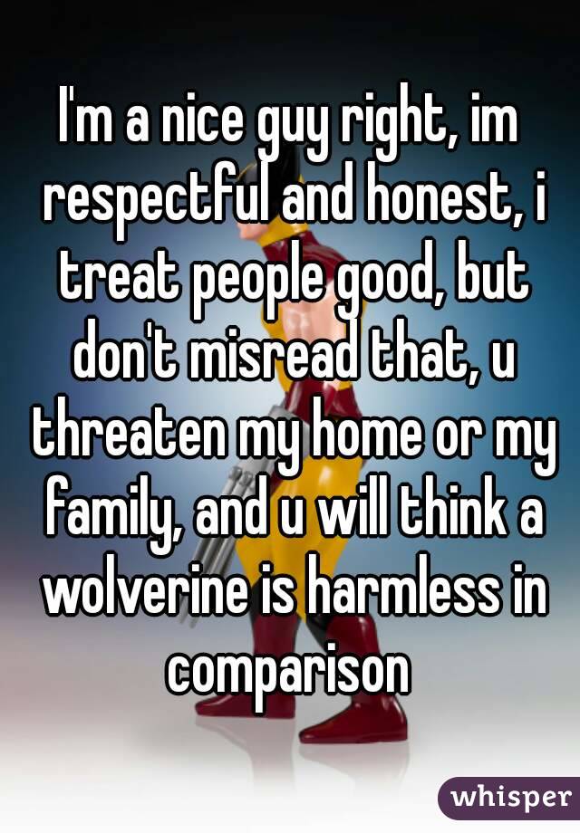 I'm a nice guy right, im respectful and honest, i treat people good, but don't misread that, u threaten my home or my family, and u will think a wolverine is harmless in comparison 
