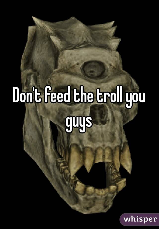 Don't feed the troll you guys 