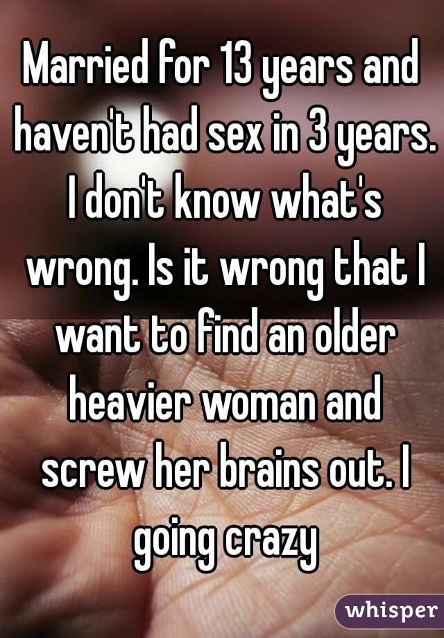 Married for 13 years and haven't had sex in 3 years. I don't know what's wrong. Is it wrong that I want to find an older heavier woman and screw her brains out. I going crazy