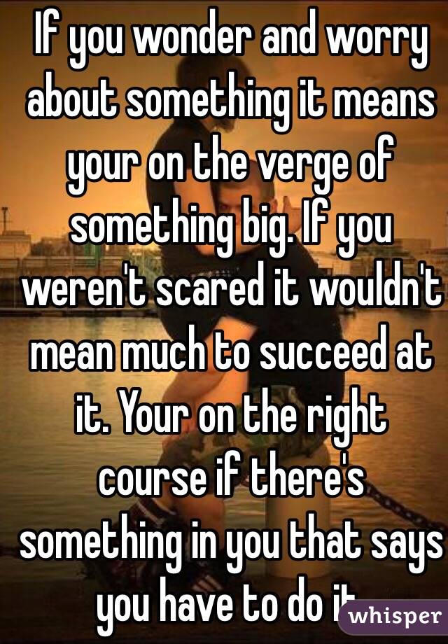 If you wonder and worry about something it means  your on the verge of something big. If you weren't scared it wouldn't mean much to succeed at it. Your on the right course if there's something in you that says you have to do it. 